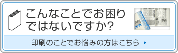 こんなことでお困りではないですか？ 印刷のことでお悩みの方はこちら